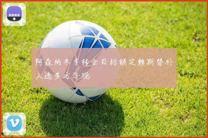阿森纳冬季转会目标锁定赖斯替补人选多方浮现